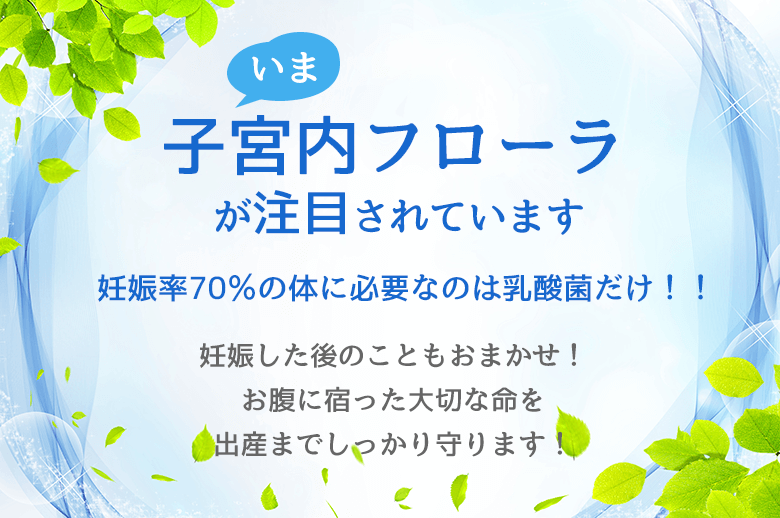 子宮内フローラが注目されています 妊娠率70％の体に必要なのは乳酸菌だけ！！妊娠した後のこともおまかせ！ お腹に宿った大切な命を 出産までしっかり守ります！