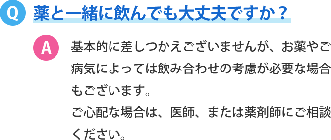 薬と一緒に飲んでも大丈夫ですか？基本的に差しつかえございませんが、お薬やご病気によっては飲み合わせの考慮が必要な場合もございます。 ご心配な場合は、医師、または薬剤師にご相談ください。 