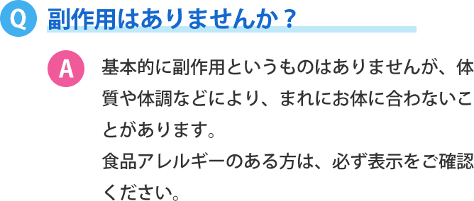 副作用はありませんか？基本的に副作用というものはありませんが、体質や体調などにより、まれにお体に合わないことがあります。 食品アレルギーのある方は、必ず表示をご確認ください。