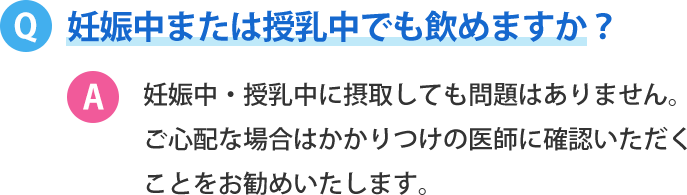 妊娠中または授乳中でも飲めますか？妊娠中・授乳中に摂取しても問題はありません。ご心配な場合はかかりつけの医師に確認いただくことをお勧めいたします。