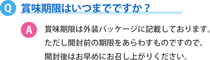 賞味期限はいつまでですか？賞味期限は外装パッケージに記載しております。ただし開封前の期限をあらわすものですので、 開封後はお早めにお召し上がりください。