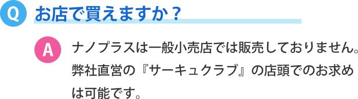 お店で買えますか？ナノプラスは一般小売店では販売しておりません。 弊社直営の『サーキュクラブ』の店頭でのお求めは可能です。