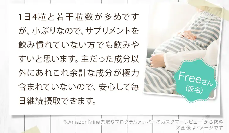 1日4粒と若干粒数が多めですが、小ぶりなので、サプリメントを飲み慣れていない方でも飲みやすいと思います。主だった成分以外にあれこれ余計な成分が極力含まれていないので、安心して毎日継続摂取できます。