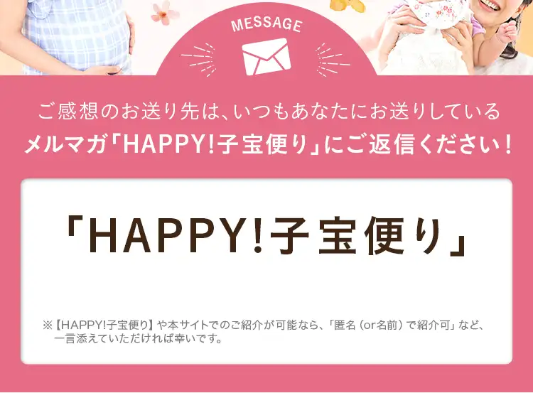 ご感想のお送り先は、いつもあなたにお送りしているメルマガ「HAPPY!子宝便り」にご返信ください！